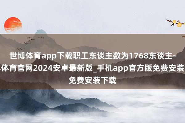 世博体育app下载职工东谈主数为1768东谈主-世博体育官网2024安卓最新版_手机app官方版免费安装下载