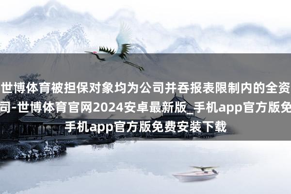 世博体育被担保对象均为公司并吞报表限制内的全资或控股子公司-世博体育官网2024安卓最新版_手机app官方版免费安装下载
