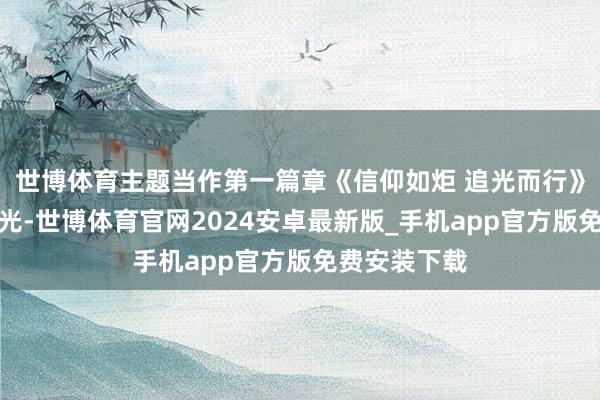 世博体育主题当作第一篇章《信仰如炬 追光而行》点亮信仰之光-世博体育官网2024安卓最新版_手机app官方版免费安装下载
