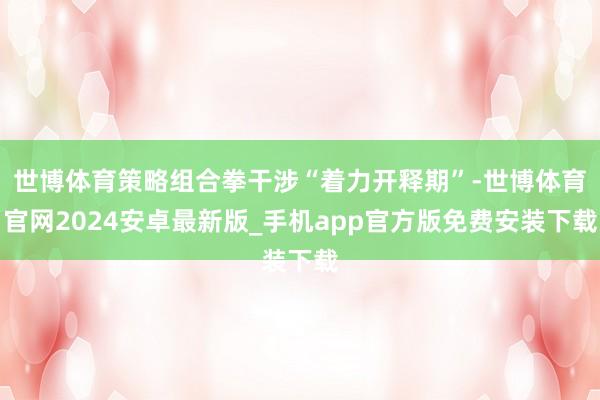 世博体育策略组合拳干涉“着力开释期”-世博体育官网2024安卓最新版_手机app官方版免费安装下载