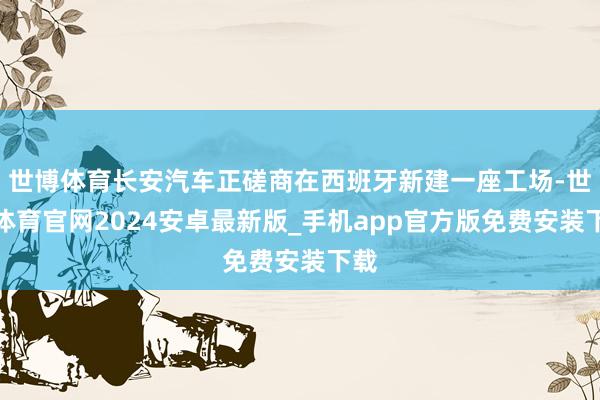 世博体育长安汽车正磋商在西班牙新建一座工场-世博体育官网2024安卓最新版_手机app官方版免费安装下载