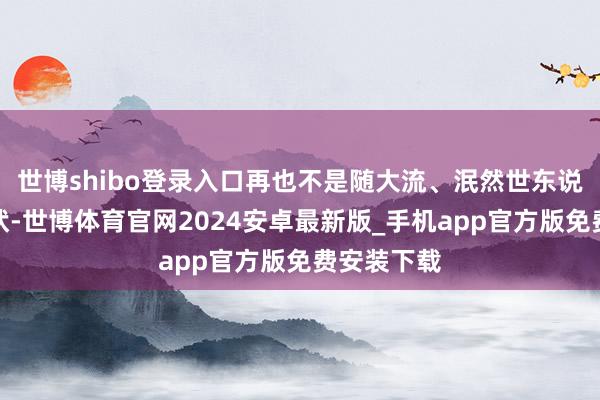 世博shibo登录入口再也不是随大流、泯然世东说念主的情状-世博体育官网2024安卓最新版_手机app官方版免费安装下载