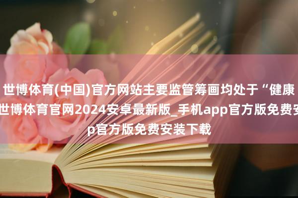世博体育(中国)官方网站主要监管筹画均处于“健康区间”-世博体育官网2024安卓最新版_手机app官方版免费安装下载