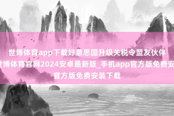 世博体育app下载　　好意思国升级关税令盟友伙伴不安-世博体育官网2024安卓最新版_手机app官方版免费安装下载