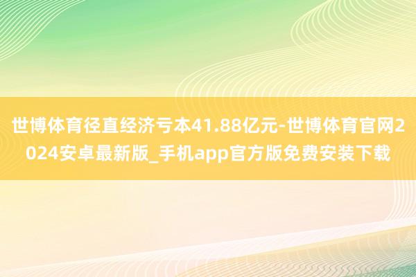 世博体育径直经济亏本41.88亿元-世博体育官网2024安卓最新版_手机app官方版免费安装下载