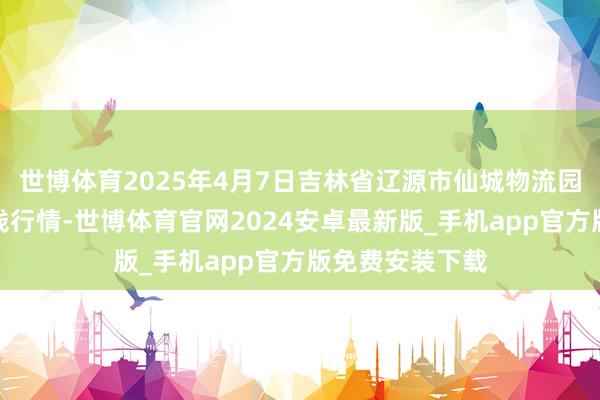 世博体育2025年4月7日吉林省辽源市仙城物流园区有限公司价钱行情-世博体育官网2024安卓最新版_手机app官方版免费安装下载