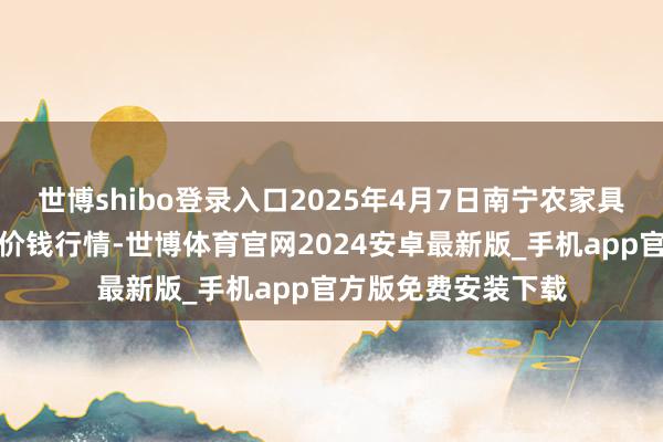 世博shibo登录入口2025年4月7日南宁农家具中心有限包袱公司价钱行情-世博体育官网2024安卓最新版_手机app官方版免费安装下载