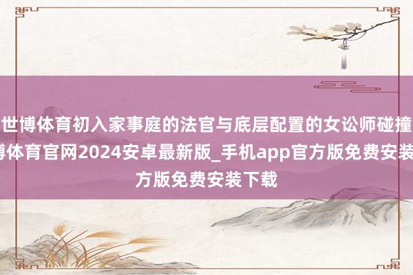 世博体育初入家事庭的法官与底层配置的女讼师碰撞-世博体育官网2024安卓最新版_手机app官方版免费安装下载