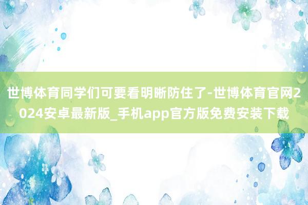 世博体育同学们可要看明晰防住了-世博体育官网2024安卓最新版_手机app官方版免费安装下载