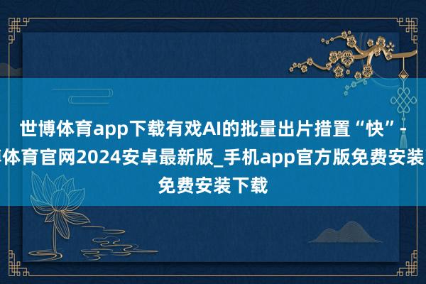 世博体育app下载有戏AI的批量出片措置“快”-世博体育官网2024安卓最新版_手机app官方版免费安装下载