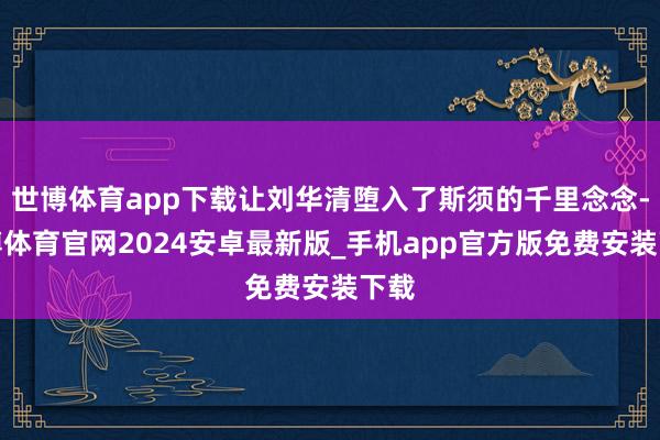 世博体育app下载让刘华清堕入了斯须的千里念念-世博体育官网2024安卓最新版_手机app官方版免费安装下载
