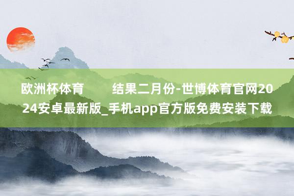 欧洲杯体育        结果二月份-世博体育官网2024安卓最新版_手机app官方版免费安装下载