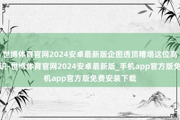 世博体育官网2024安卓最新版企图透顶糟塌这位高知女性的意识-世博体育官网2024安卓最新版_手机app官方版免费安装下载