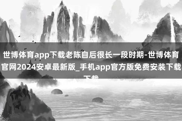 世博体育app下载老陈自后很长一段时期-世博体育官网2024安卓最新版_手机app官方版免费安装下载