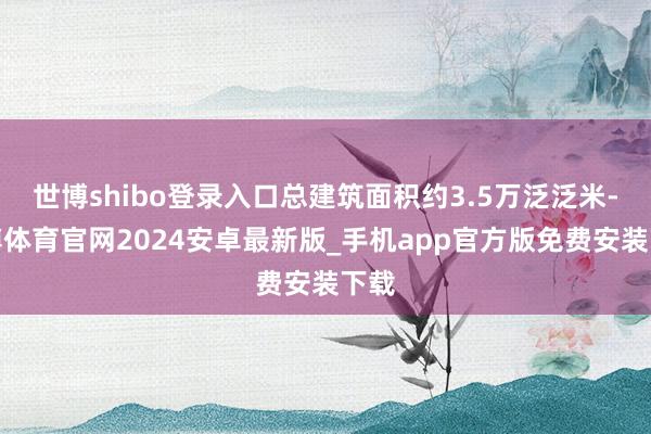 世博shibo登录入口总建筑面积约3.5万泛泛米-世博体育官网2024安卓最新版_手机app官方版免费安装下载