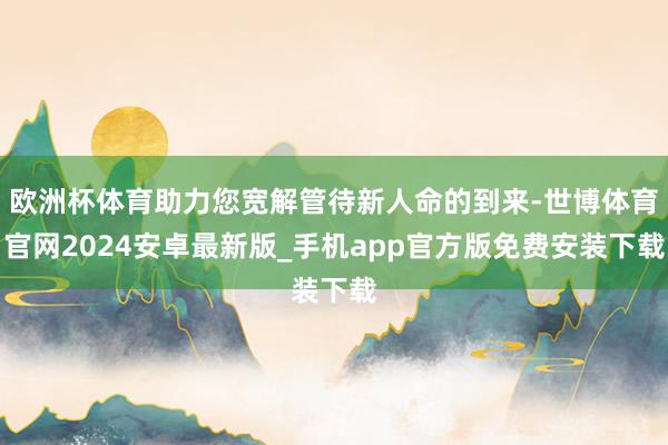 欧洲杯体育助力您宽解管待新人命的到来-世博体育官网2024安卓最新版_手机app官方版免费安装下载