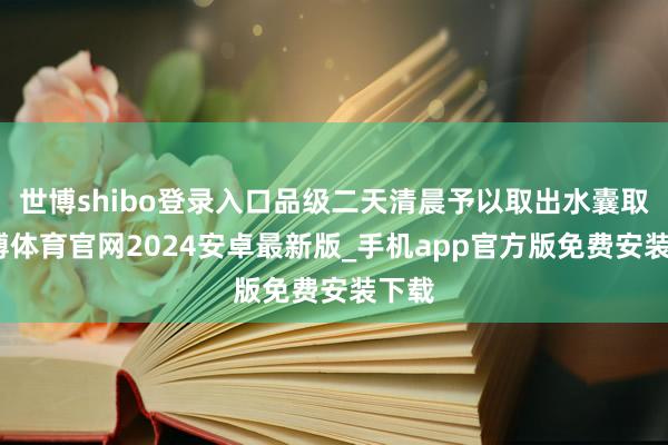 世博shibo登录入口品级二天清晨予以取出水囊取-世博体育官网2024安卓最新版_手机app官方版免费安装下载