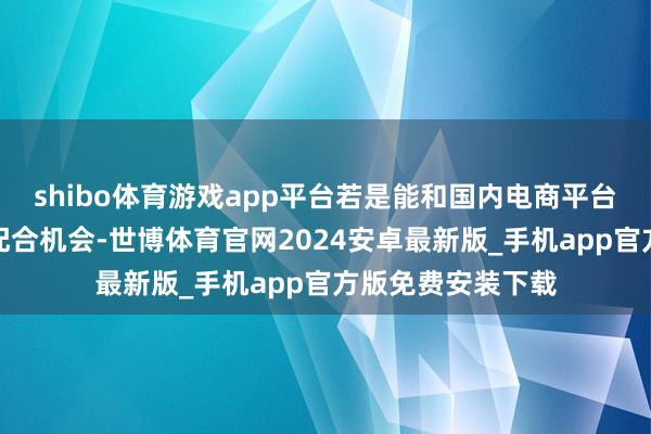 shibo体育游戏app平台若是能和国内电商平台酿成系结式定向配合机会-世博体育官网2024安卓最新版_手机app官方版免费安装下载