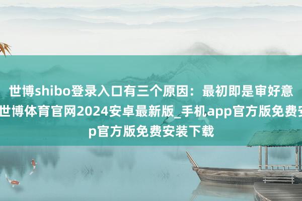 世博shibo登录入口有三个原因：最初即是审好意思疲顿-世博体育官网2024安卓最新版_手机app官方版免费安装下载