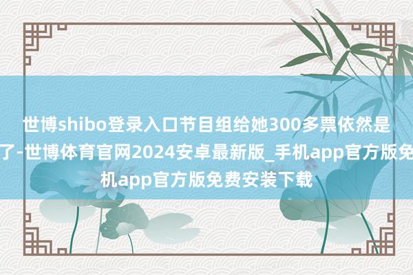 世博shibo登录入口节目组给她300多票依然是很给她颜面了-世博体育官网2024安卓最新版_手机app官方版免费安装下载