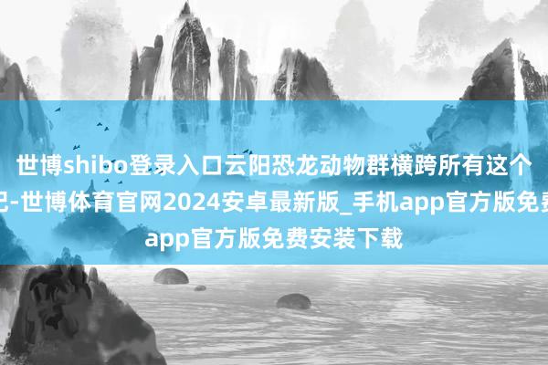 世博shibo登录入口云阳恐龙动物群横跨所有这个词中侏罗纪-世博体育官网2024安卓最新版_手机app官方版免费安装下载