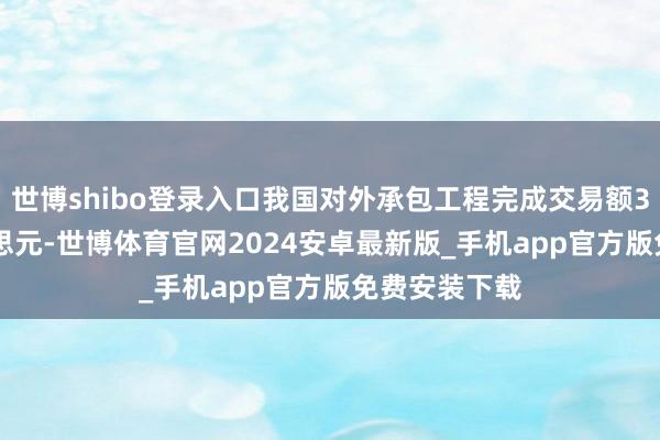 世博shibo登录入口我国对外承包工程完成交易额341.8亿好意思元-世博体育官网2024安卓最新版_手机app官方版免费安装下载