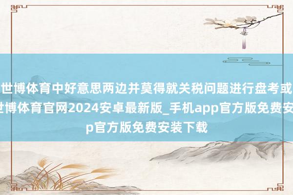 世博体育中好意思两边并莫得就关税问题进行盘考或筹议-世博体育官网2024安卓最新版_手机app官方版免费安装下载