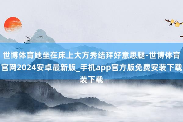 世博体育她坐在床上大方秀结拜好意思腿-世博体育官网2024安卓最新版_手机app官方版免费安装下载