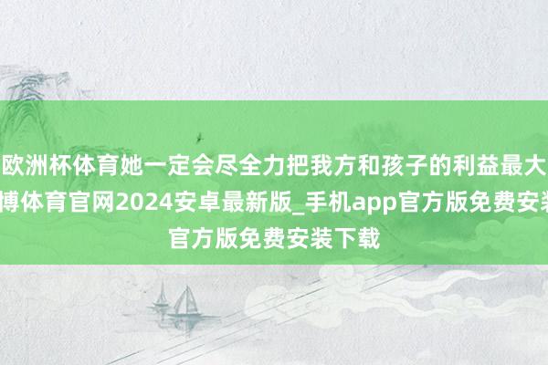欧洲杯体育她一定会尽全力把我方和孩子的利益最大化-世博体育官网2024安卓最新版_手机app官方版免费安装下载