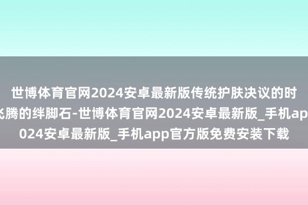 世博体育官网2024安卓最新版传统护肤决议的时间资本正在成为业绩飞腾的绊脚石-世博体育官网2024安卓最新版_手机app官方版免费安装下载
