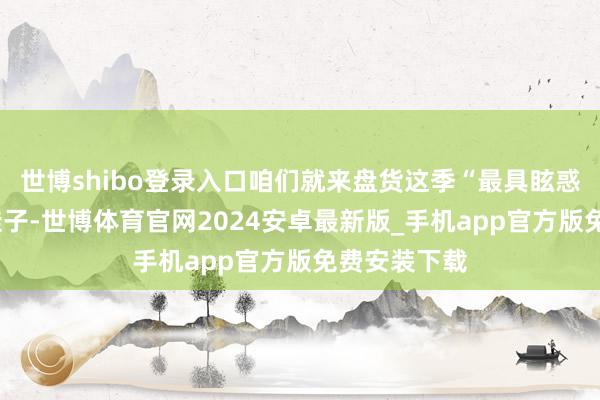 世博shibo登录入口咱们就来盘货这季“最具眩惑力”的3双鞋子-世博体育官网2024安卓最新版_手机app官方版免费安装下载