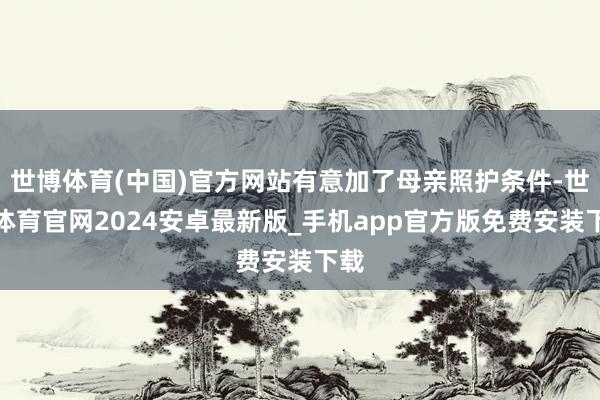 世博体育(中国)官方网站有意加了母亲照护条件-世博体育官网2024安卓最新版_手机app官方版免费安装下载