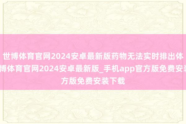 世博体育官网2024安卓最新版药物无法实时排出体外-世博体育官网2024安卓最新版_手机app官方版免费安装下载