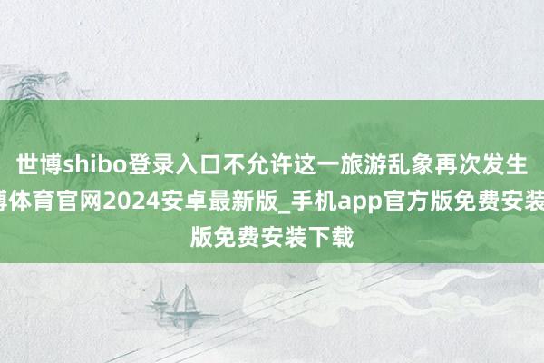 世博shibo登录入口不允许这一旅游乱象再次发生-世博体育官网2024安卓最新版_手机app官方版免费安装下载