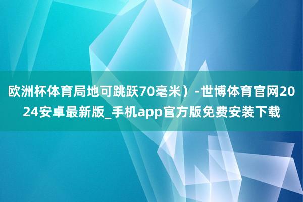欧洲杯体育局地可跳跃70毫米）-世博体育官网2024安卓最新版_手机app官方版免费安装下载
