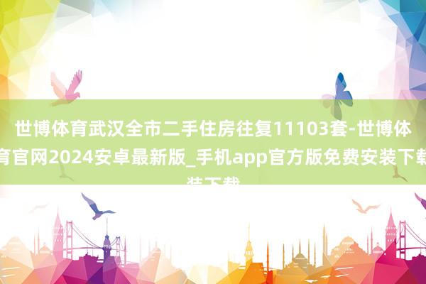 世博体育武汉全市二手住房往复11103套-世博体育官网2024安卓最新版_手机app官方版免费安装下载