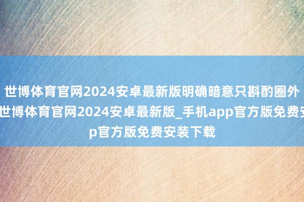 世博体育官网2024安卓最新版明确暗意只斟酌圈外东谈主-世博体育官网2024安卓最新版_手机app官方版免费安装下载